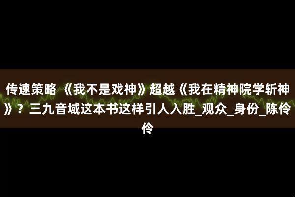 传速策略 《我不是戏神》超越《我在精神院学斩神》？三九音域这本书这样引人入胜_观众_身份_陈伶