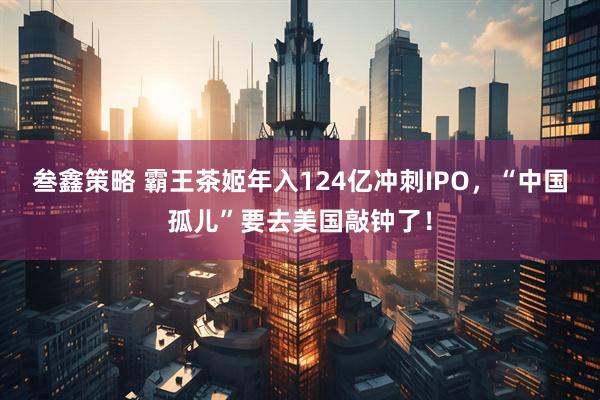 叁鑫策略 霸王茶姬年入124亿冲刺IPO，“中国孤儿”要去美国敲钟了！