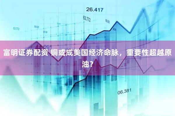 富明证券配资 铜或成美国经济命脉，重要性超越原油？