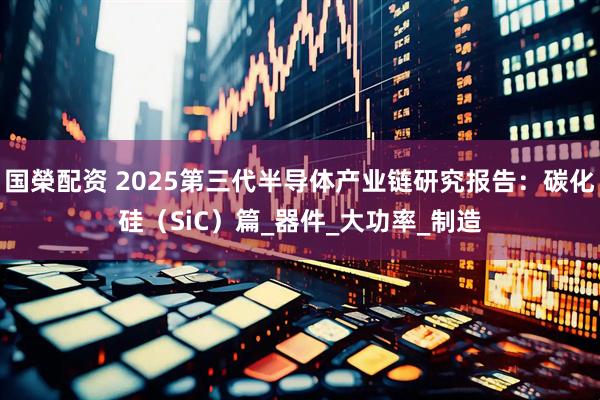 国榮配资 2025第三代半导体产业链研究报告：碳化硅（SiC）篇_器件_大功率_制造
