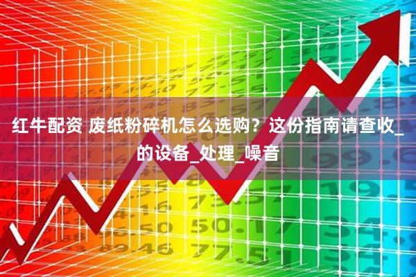 红牛配资 废纸粉碎机怎么选购？这份指南请查收_的设备_处理_噪音