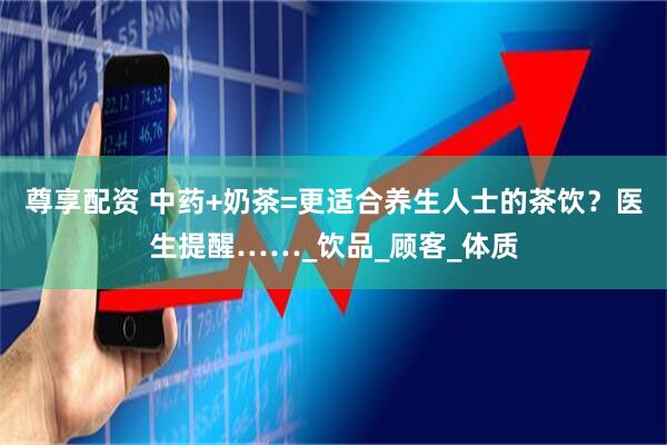 尊享配资 中药+奶茶=更适合养生人士的茶饮？医生提醒……_饮品_顾客_体质