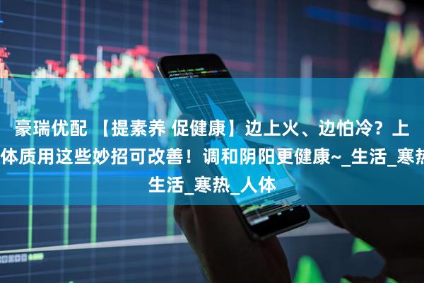 豪瑞优配 【提素养 促健康】边上火、边怕冷？上热下寒体质用这些妙招可改善！调和阴阳更健康~_生活_寒热_人体
