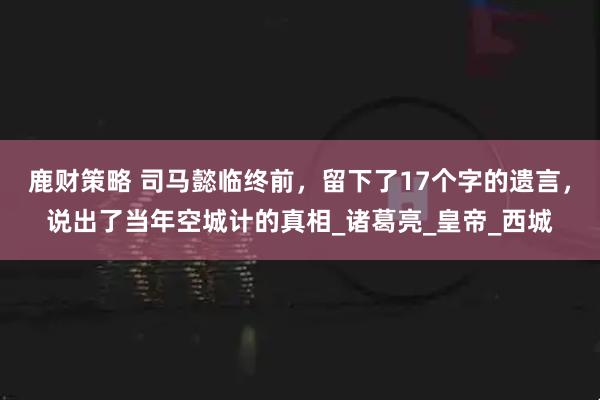 鹿财策略 司马懿临终前，留下了17个字的遗言，说出了当年空城计的真相_诸葛亮_皇帝_西城