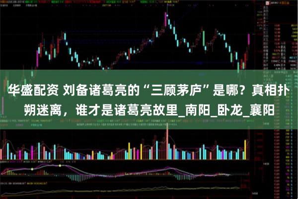 华盛配资 刘备诸葛亮的“三顾茅庐”是哪？真相扑朔迷离，谁才是诸葛亮故里_南阳_卧龙_襄阳