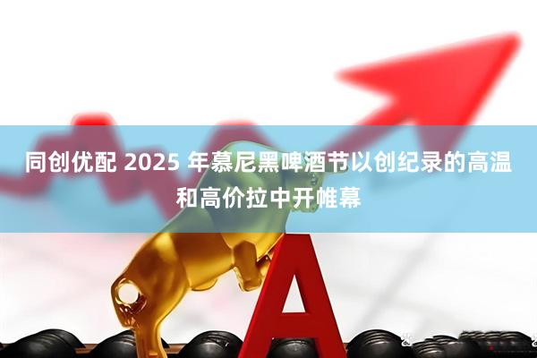 同创优配 2025 年慕尼黑啤酒节以创纪录的高温和高价拉中开帷幕