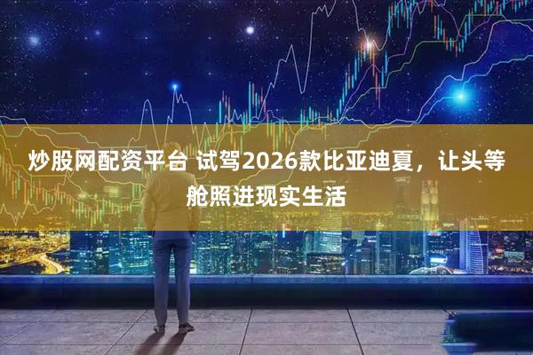 炒股网配资平台 试驾2026款比亚迪夏，让头等舱照进现实生活