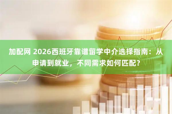 加配网 2026西班牙靠谱留学中介选择指南：从申请到就业，不同需求如何匹配？