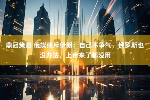 鼎冠策略 俄媒痛斥伊朗：自己不争气，俄罗斯也没办法，上帝来了都没用