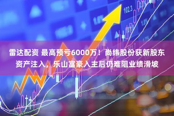 雷达配资 最高预亏6000万！尚纬股份获新股东资产注入，乐山富豪入主后仍难阻业绩滑坡