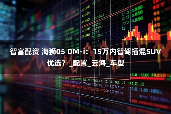 智富配资 海狮05 DM-i：15万内智驾插混SUV优选？_配置_云海_车型