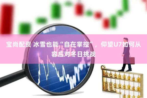 宝尚配资 冰雪也能“自在掌控”，仰望U7如何从容应对冬日挑战